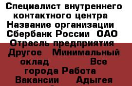 Специалист внутреннего контактного центра › Название организации ­ Сбербанк России, ОАО › Отрасль предприятия ­ Другое › Минимальный оклад ­ 18 500 - Все города Работа » Вакансии   . Адыгея респ.,Адыгейск г.